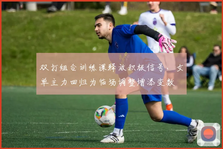 双打组合训练课释放积极信号，女单主力回归为临场调整增添变数