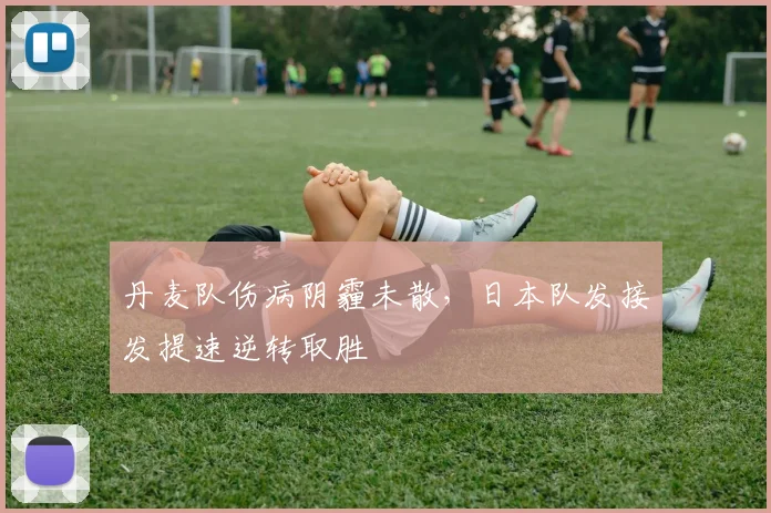 丹麦队伤病阴霾未散，日本队发接发提速逆转取胜