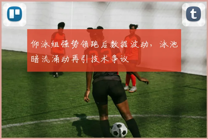 仰泳组强势领跑后数据波动，泳池暗流涌动再引技术争议