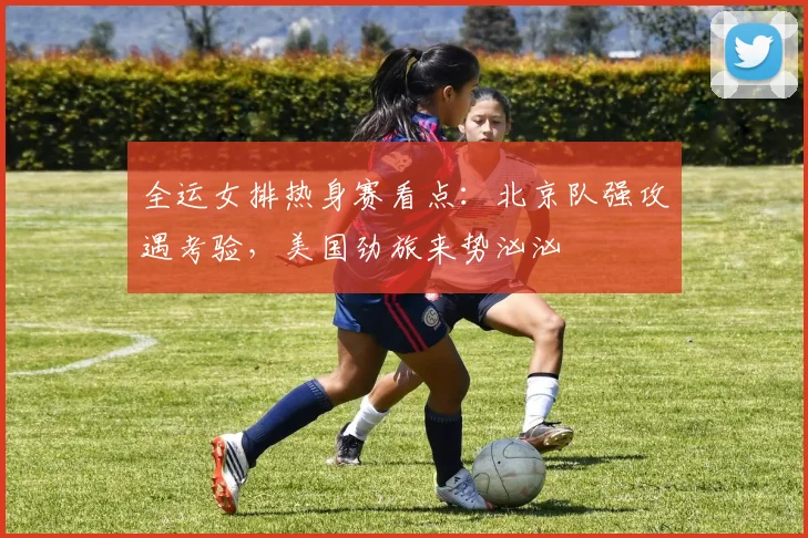 全运女排热身赛看点：北京队强攻遇考验，美国劲旅来势汹汹