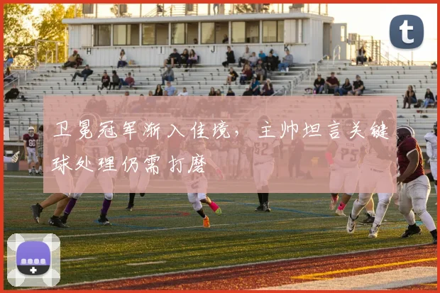 卫冕冠军渐入佳境，主帅坦言关键球处理仍需打磨