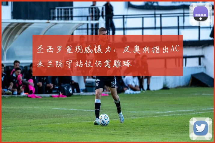 圣西罗重现威慑力，皮奥利指出AC米兰防守站位仍需雕琢