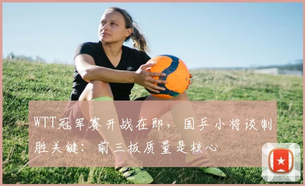 WTT冠军赛开战在即，国乒小将谈制胜关键：前三板质量是核心