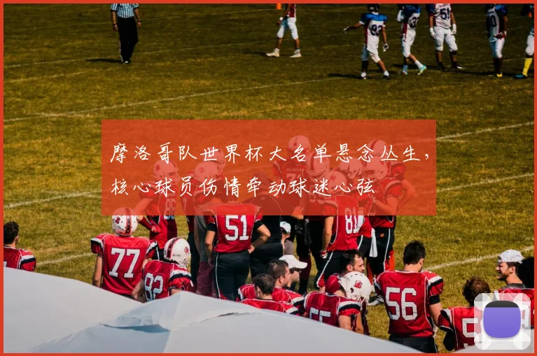 摩洛哥队世界杯大名单悬念丛生，核心球员伤情牵动球迷心弦