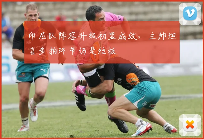 印尼队阵容升级初显成效，主帅坦言多拍环节仍是短板