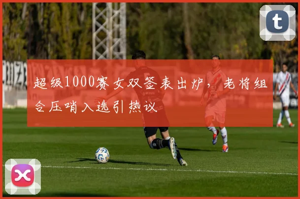 超级1000赛女双签表出炉，老将组合压哨入选引热议