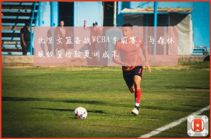 北京女篮备战WCBA季前赛，与森林狼较量检验夏训成果