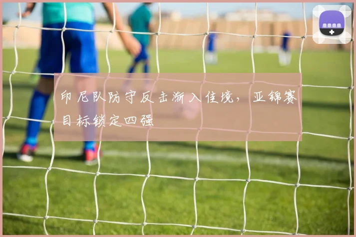 印尼队防守反击渐入佳境，亚锦赛目标锁定四强