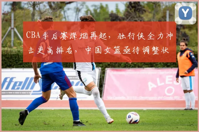 CBA季后赛烽烟再起，独行侠全力冲击更高排名，中国女篮亟待调整状态