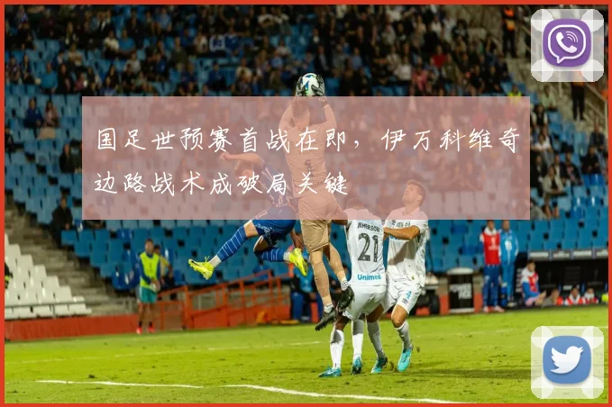 国足世预赛首战在即，伊万科维奇边路战术成破局关键