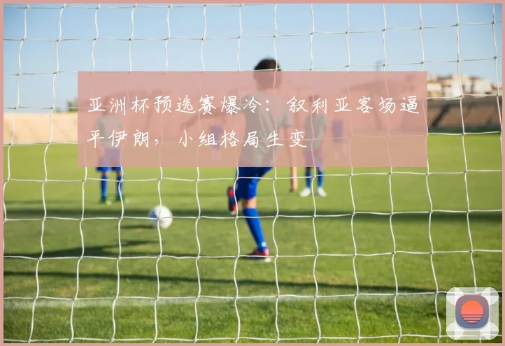 亚洲杯预选赛爆冷：叙利亚客场逼平伊朗，小组格局生变
