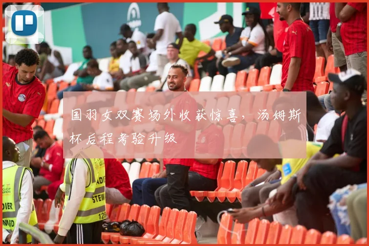 国羽女双赛场外收获惊喜，汤姆斯杯后程考验升级