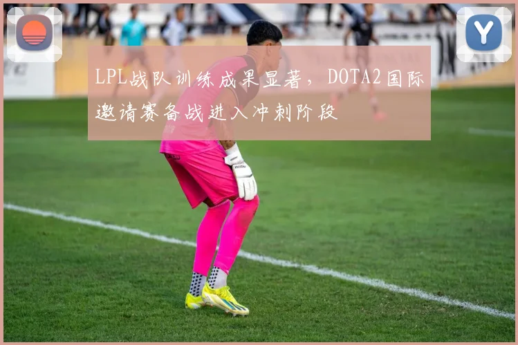 LPL战队训练成果显著，DOTA2国际邀请赛备战进入冲刺阶段