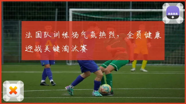 法国队训练场气氛热烈，全员健康迎战关键淘汰赛