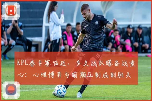 KPL春季赛临近，多支战队曝备战重心：心理博弈与前期压制成制胜关键