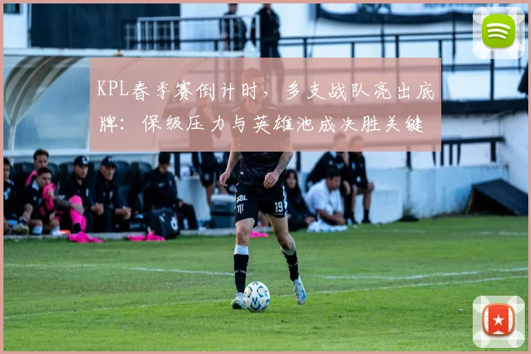 KPL春季赛倒计时，多支战队亮出底牌：保级压力与英雄池成决胜关键
