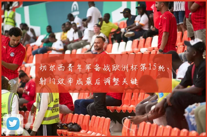 切尔西青年军备战欧洲杯第15轮，射门效率成最后调整关键