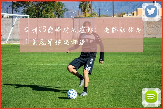 亚洲CS巅峰对决在即：老牌劲旅与卫冕冠军狭路相逢