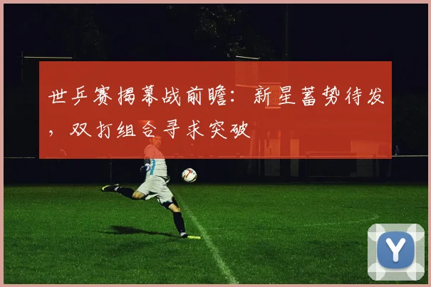 世乒赛揭幕战前瞻：新星蓄势待发，双打组合寻求突破