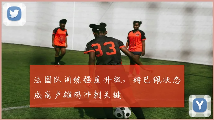 法国队训练强度升级，姆巴佩状态成高卢雄鸡冲刺关键
