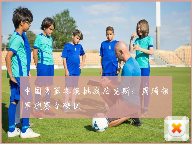 中国男篮客场挑战尼克斯，周琦领军迎赛季硬仗