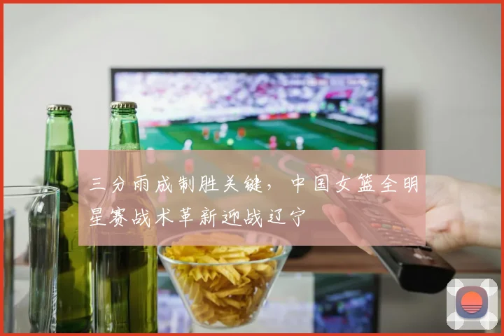 三分雨成制胜关键，中国女篮全明星赛战术革新迎战辽宁