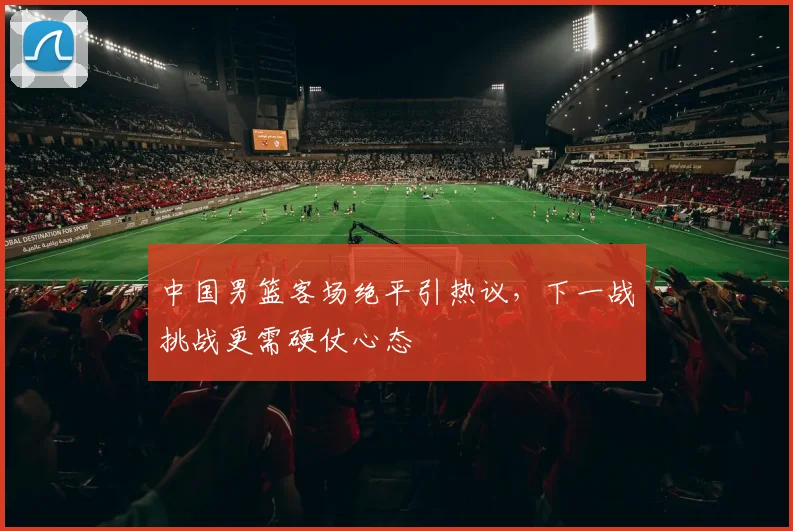 中国男篮客场绝平引热议，下一战挑战更需硬仗心态